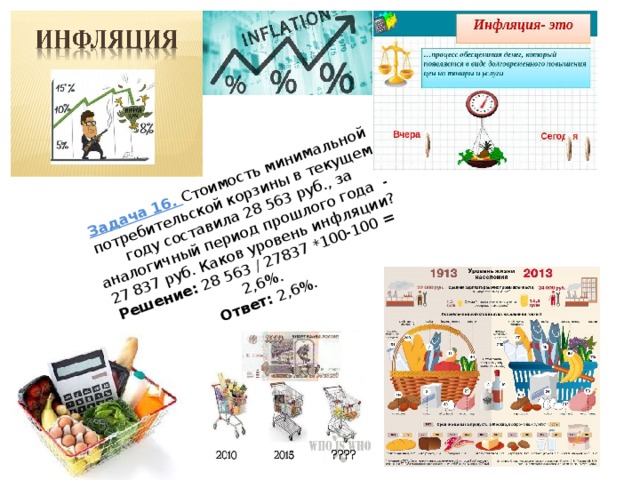 Задача 16. Стоимость минимальной потребительской корзины в текущем году составила 28 563 руб., за аналогичный период прошлого года - 27 837 руб. Каков уровень инфляции?  Решение: 28 563 / 27837 *100-100 = 2,6%.  Ответ: 2,6%.   