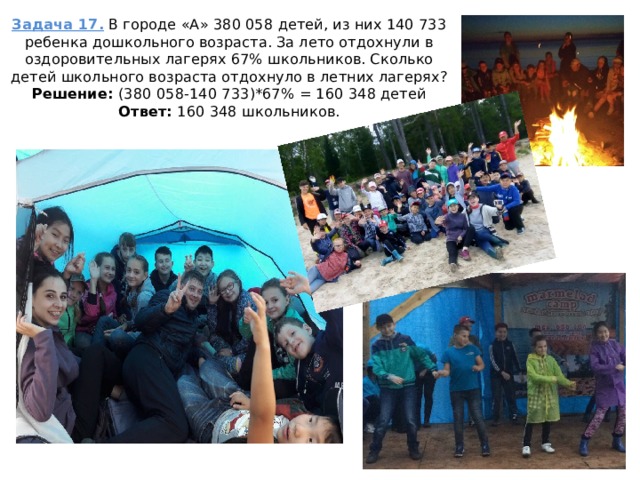 Задача 17. В городе «А» 380 058 детей, из них 140 733 ребенка дошкольного возраста. За лето отдохнули в оздоровительных лагерях 67% школьников. Сколько детей школьного возраста отдохнуло в летних лагерях?  Решение: (380 058-140 733)*67% = 160 348 детей  Ответ: 160 348 школьников.   