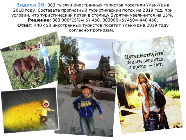 Задача 20. 383 тысячи иностранных туристов посетили Улан-Удэ в 2018 году. Составьте прогнозный туристический поток на 2019 год, при условии, что туристический поток в столицу Бурятии увеличится на 15%.  Решение: 383 000*15%= 57 450. 383000+57450= 440 450.  Ответ: 440 450 иностранных туристов посетит Улан-Удэ в 2019 году согласно прогнозам. 