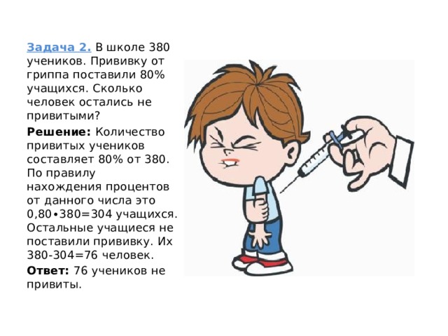     Задача 2.  В школе 380 учеников. Прививку от гриппа поставили 80% учащихся. Сколько человек остались не привитыми? Решение:  Количество привитых учеников составляет 80% от 380. По правилу нахождения процентов от данного числа это 0,80∙380=304 учащихся. Остальные учащиеся не поставили прививку. Их 380-304=76 человек. Ответ:  76 учеников не привиты. 