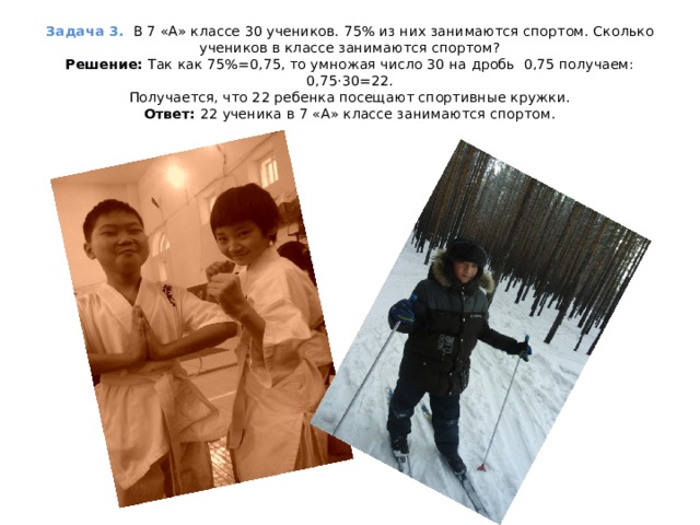 Задача 3.  В 7 «А» классе 30 учеников. 75% из них занимаются спортом. Сколько учеников в классе занимаются спортом?  Решение:  Так как 75%=0,75, то умножая число 30 на дробь 0,75 получаем: 0,75·30=22.  Получается, что 22 ребенка посещают спортивные кружки.  Ответ: 22 ученика в 7 «А» классе занимаются спортом.   