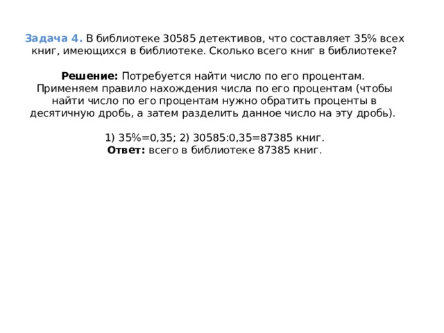 Задача 4.  В библиотеке 30585 детективов, что составляет 35% всех книг, имеющихся в библиотеке. Сколько всего книг в библиотеке?   Решение:  Потребуется найти число по его процентам.  Применяем правило нахождения числа по его процентам (чтобы найти число по его процентам нужно обратить проценты в десятичную дробь, а затем разделить данное число на эту дробь).    1) 35%=0,35; 2) 30585:0,35=87385 книг.  Ответ:  всего в библиотеке 87385 книг.   