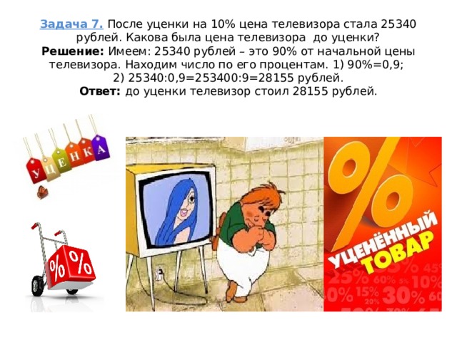 Задача 7.  После уценки на 10% цена телевизора стала 25340 рублей. Какова была цена телевизора  до уценки?  Решение:  Имеем: 25340 рублей – это 90% от начальной цены телевизора. Находим число по его процентам. 1) 90%=0,9;  2) 25340:0,9=253400:9=28155 рублей.  Ответ:  до уценки телевизор стоил 28155 рублей.   
