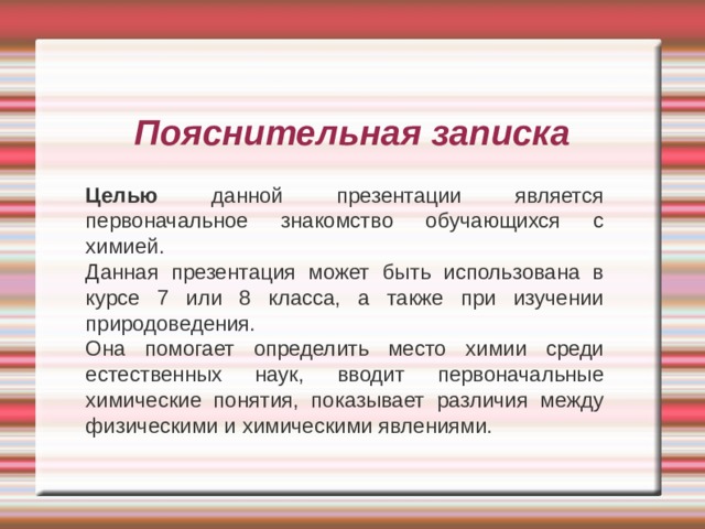 Пояснительная записка Целью данной презентации является первоначальное знакомство обучающихся с химией. Данная презентация может быть использована в курсе 7 или 8 класса, а также при изучении природоведения. Она помогает определить место химии среди естественных наук, вводит первоначальные химические понятия, показывает различия между физическими и химическими явлениями.