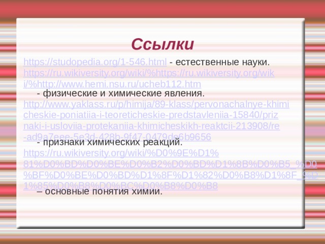 Ссылки https://studopedia.org/1-546.html - естественные науки. https://ru.wikiversity.org/wiki/%https://ru.wikiversity.org/wiki/%http://www.hemi.nsu.ru/ucheb112.htm - физические и химические явления. http://www.yaklass.ru/p/himija/89-klass/pervonachalnye-khimicheskie-poniatiia-i-teoreticheskie-predstavleniia-15840/priznaki-i-usloviia-protekaniia-khimicheskikh-reaktcii-213908/re-ad9a7eee-5e3d-428b-9f47-0479de6b9656 - признаки химических реакций. https://ru.wikiversity.org/wiki/%D0%9E%D1%81%D0%BD%D0%BE%D0%B2%D0%BD%D1%8B%D0%B5_%D0%BF%D0%BE%D0%BD%D1%8F%D1%82%D0%B8%D1%8F_%D1%85%D0%B8%D0%BC%D0%B8%D0%B8 – основные понятия химии.