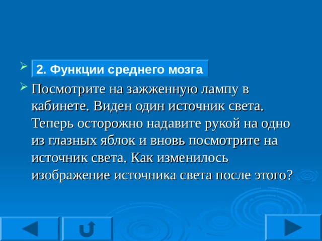 Функции среднего мозга Посмотрите на зажженную лампу в кабинете. Виден один источник света. Теперь осторожно надавите рукой на одно из глазных яблок и вновь посмотрите на источник света. Как изменилось изображение источника света после этого? 2. Функции среднего мозга 