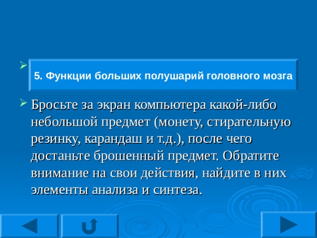 5. Функции больших полушарий головного мозга Бросьте за экран компьютера какой-либо небольшой предмет (монету, стирательную резинку, карандаш и т.д.), после чего достаньте брошенный предмет. Обратите внимание на свои действия, найдите в них элементы анализа и синтеза.  5. Функции больших полушарий головного мозга 