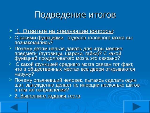  1. Ответьте на следующие вопросы : С какими функциями отделов головного мозга вы познакомились? Почему детям нельзя давать для игры мелкие предметы (пуговицы, шарики, гайки)? С какой функцией продолговатого мозга это связано?  С какой функцией среднего мозга связан тот факт, что в общественных местах все двери открываются наружу? Почему опьяневший человек, пытаясь сделать один шаг, вынужденно делает по инерции несколько шагов в том же направлении? 2. Выполните задания теста 