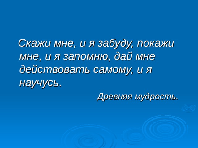  Скажи мне, и я забуду, покажи мне, и я запомню, дай мне действовать самому, и я научусь.  Древняя мудрость. 