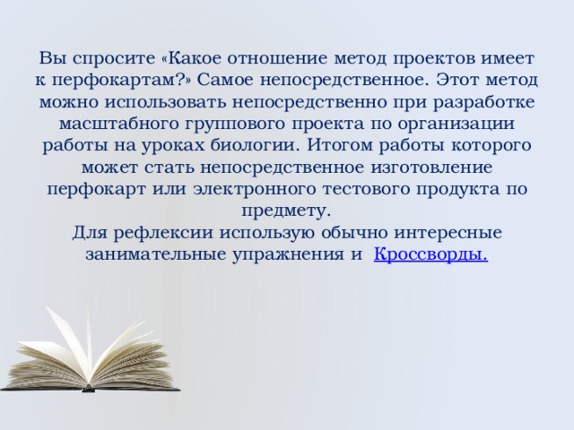  Вы спросите «Какое отношение метод проектов имеет к перфокартам?» Самое непосредственное. Этот метод можно использовать непосредственно при разработке масштабного группового проекта по организации работы на уроках биологии. Итогом работы которого может стать непосредственное изготовление перфокарт или электронного тестового продукта по предмету.  Для рефлексии использую обычно интересные занимательные упражнения и Кроссворды.   