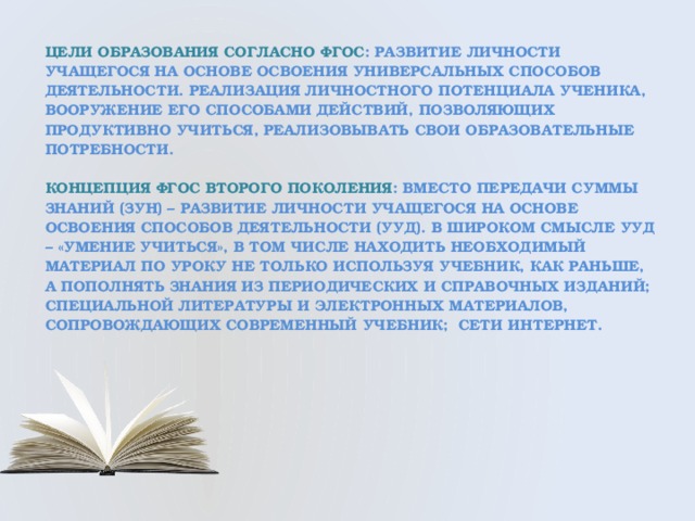 Цели образования согласно ФГОС : Развитие личности учащегося на основе освоения универсальных способов деятельности. Реализация личностного потенциала ученика, вооружение его способами действий, позволяющих продуктивно учиться, реализовывать свои образовательные потребности.   концепция ФГОС второго поколения : Вместо передачи суммы знаний (ЗУН) – развитие личности учащегося на основе освоения способов деятельности (УУД). В широком смысле УУД – «умение учиться», в том числе находить необходимый материал по уроку не только используя учебник, как раньше, а пополнять знания из периодических и справочных изданий; специальной литературы и электронных материалов, сопровождающих современный учебник; сети интернет.    