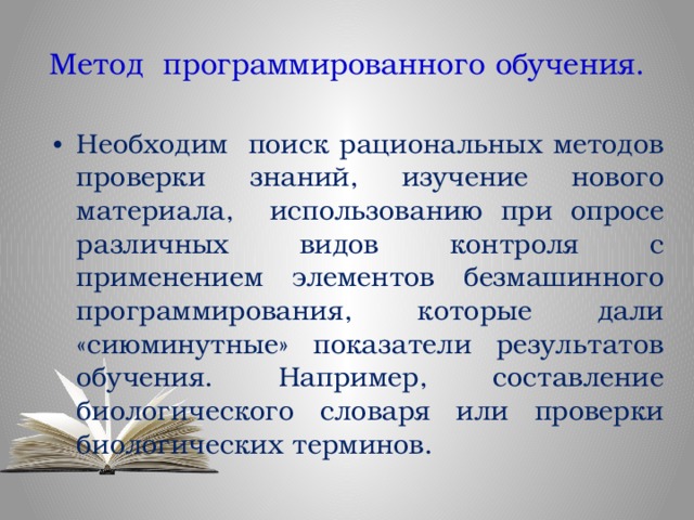 Метод программированного обучения. Необходим поиск рациональных методов проверки знаний, изучение нового материала, использованию при опросе различных видов контроля с применением элементов безмашинного программирования, которые дали «сиюминутные» показатели результатов обучения. Например, составление биологического словаря или проверки биологических терминов. 