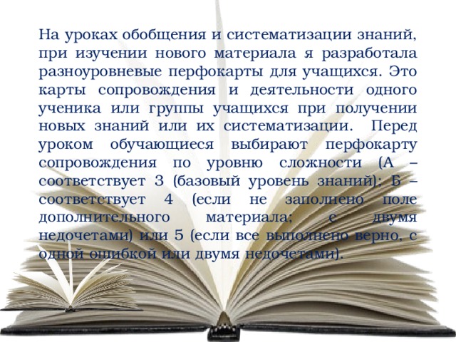 На уроках обобщения и систематизации знаний, при изучении нового материала я разработала разноуровневые перфокарты для учащихся. Это карты сопровождения и деятельности одного ученика или группы учащихся при получении новых знаний или их систематизации. Перед уроком обучающиеся выбирают перфокарту сопровождения по уровню сложности (А – соответствует 3 (базовый уровень знаний); Б – соответствует 4 (если не заполнено поле дополнительного материала; с двумя недочетами) или 5 (если все выполнено верно, с одной ошибкой или двумя недочетами). 