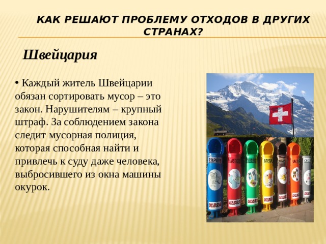 Как решают проблему отходов в других странах? Швейцария  Каждый житель Швейцарии обязан сортировать мусор – это закон. Нарушителям – крупный штраф. За соблюдением закона следит мусорная полиция, которая способная найти и привлечь к суду даже человека, выбросившего из окна машины окурок. 