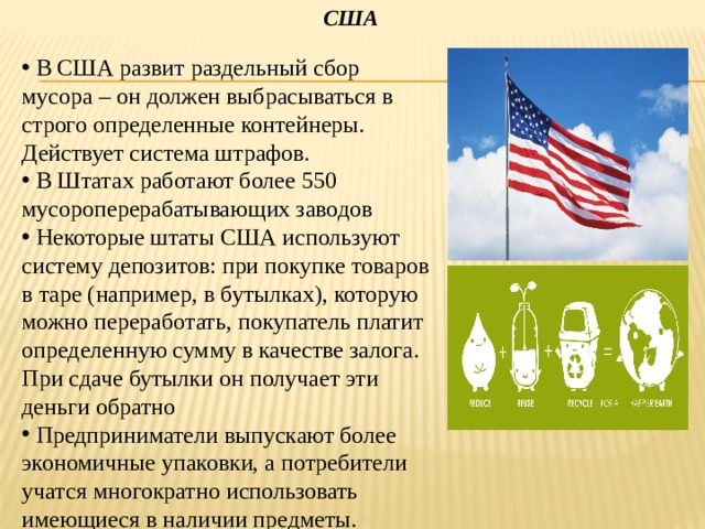 США  В США развит раздельный сбор мусора – он должен выбрасываться в строго определенные контейнеры. Действует система штрафов.  В Штатах работают более 550 мусороперерабатывающих заводов  Некоторые штаты США используют систему депозитов: при покупке товаров в таре (например, в бутылках), которую можно переработать, покупатель платит определенную сумму в качестве залога. При сдаче бутылки он получает эти деньги обратно  Предприниматели выпускают более экономичные упаковки, а потребители учатся многократно использовать имеющиеся в наличии предметы. 