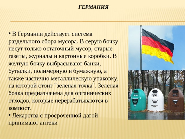  Германия  В Германии действует система раздельного сбора мусора. В серую бочку несут только остаточный мусор, старые газеты, журналы и картонные коробки. В желтую бочку выбрасывают банки, бутылки, полимерную и бумажную, а также частично металлическую упаковку, на которой стоит 
