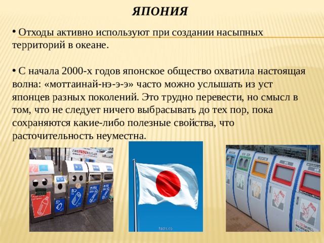 Япония  Отходы активно используют при создании насыпных территорий в океане.  С начала 2000-х годов японское общество охватила настоящая волна: «моттаинай-нэ-э-э» часто можно услышать из уст японцев разных поколений. Это трудно перевести, но смысл в том, что не следует ничего выбрасывать до тех пор, пока сохраняются какие-либо полезные свойства, что расточительность неуместна. 