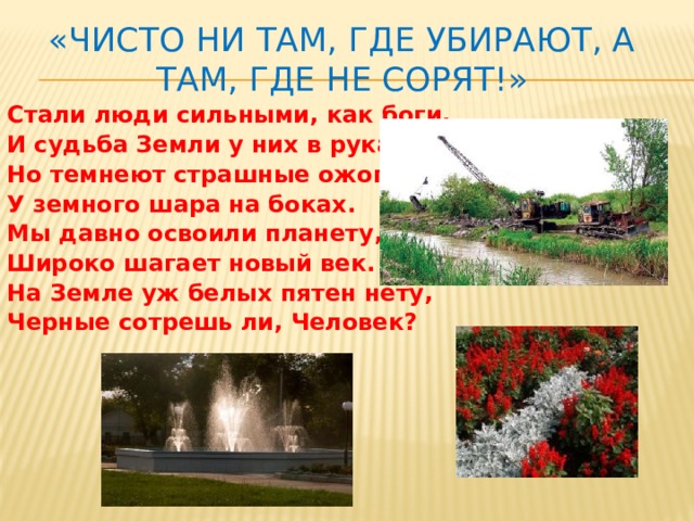 «Чисто ни там, где убирают, а там, где не сорят!» Стали люди сильными, как боги, И судьба Земли у них в руках. Но темнеют страшные ожоги У земного шара на боках. Мы давно освоили планету, Широко шагает новый век. На Земле уж белых пятен нету, Черные сотрешь ли, Человек? 