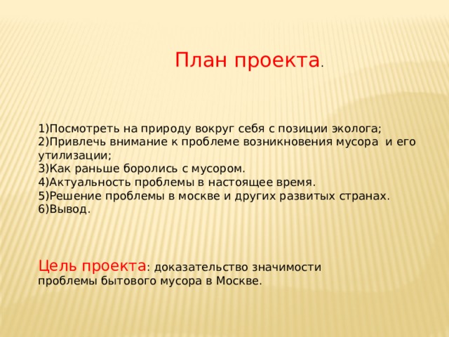 План проекта . Посмотреть на природу вокруг себя с позиции эколога; Привлечь внимание к проблеме возникновения мусора и его утилизации; Как раньше боролись с мусором. Актуальность проблемы в настоящее время. Решение проблемы в москве и других развитых странах. Вывод. Цель проекта : доказательство значимости проблемы бытового мусора в Москве. 