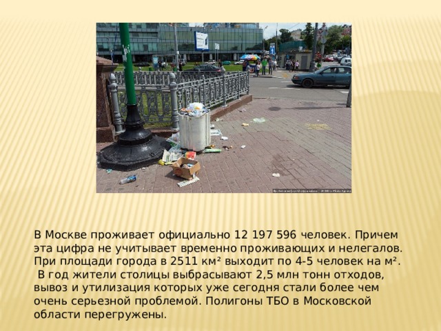 В Москве проживает официально 12 197 596 человек. Причем эта цифра не учитывает временно проживающих и нелегалов. При площади города в 2511 км² выходит по 4-5 человек на м².  В год жители столицы выбрасывают 2,5 млн тонн отходов, вывоз и утилизация которых уже сегодня стали более чем очень серьезной проблемой. Полигоны ТБО в Московской области перегружены. 