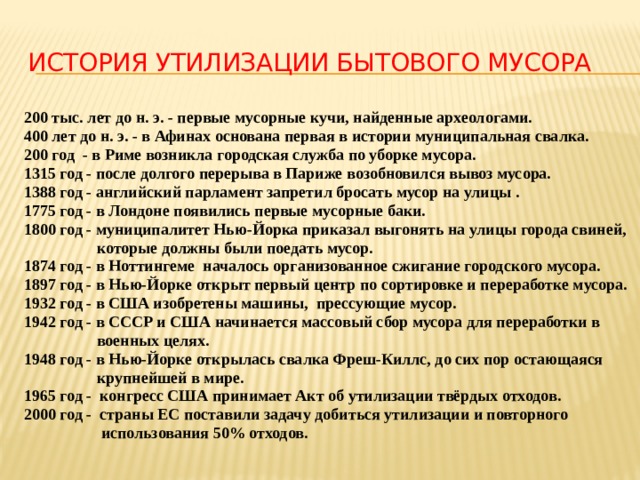 История утилизации бытового мусора 200 тыс. лет до н. э. - первые мусорные кучи, найденные археологами. 400 лет до н. э. - в Афинах основана первая в истории муниципальная свалка. 200 год - в Риме возникла городская служба по уборке мусора. 1315 год - после долгого перерыва в Париже возобновился вывоз мусора. 1388 год - английский парламент запретил бросать мусор на улицы . 1775 год - в Лондоне появились первые мусорные баки. 1800 год - муниципалитет Нью-Йорка приказал выгонять на улицы города свиней,  которые должны были поедать мусор. 1874 год - в Ноттингеме началось организованное сжигание городского мусора. 1897 год - в Нью-Йорке открыт первый центр по сортировке и переработке мусора. 1932 год - в США изобретены машины, прессующие мусор. 1942 год - в СССР и США начинается массовый сбор мусора для переработки в  военных целях. 1948 год - в Нью-Йорке открылась свалка Фреш-Киллс, до сих пор остающаяся  крупнейшей в мире. 1965 год - конгресс США принимает Акт об утилизации твёрдых отходов. 2000 год - страны ЕС поставили задачу добиться утилизации и повторного  использования 50% отходов.  