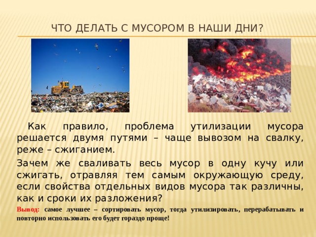 Что делать с мусором в наши дни?  Как правило, проблема утилизации мусора решается двумя путями – чаще вывозом на свалку, реже – сжиганием. Зачем же сваливать весь мусор в одну кучу или сжигать, отравляя тем самым окружающую среду, если свойства отдельных видов мусора так различны, как и сроки их разложения? Вывод: самое лучшее – сортировать мусор, тогда утилизировать, перерабатывать и повторно использовать его будет гораздо проще! 