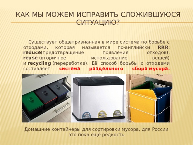 Как мы можем исправить сложившуюся ситуацию?  Существует общепризнанная в мире система по борьбе c отходами, которая называется по-английски RRR : reduce (предотвращение появления отходов), reuse  (вторичное использование вещей) и  recycling  (переработка). Её способ борьбы с отходами составляет система раздельного сбора   мусора.   Домашние контейнеры для сортировки мусора, для России это пока ещё редкость 