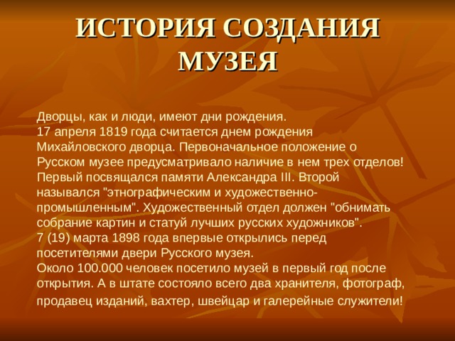 ИСТОРИЯ СОЗДАНИЯ МУЗЕЯ Дворцы, как и люди, имеют дни рождения.  17 апреля 1819 года считается днем рождения Михайловского дворца. Первоначальное положение о Русском музее предусматривало наличие в нем трех отделов! Первый посвящался памяти Александра III. Второй назывался 