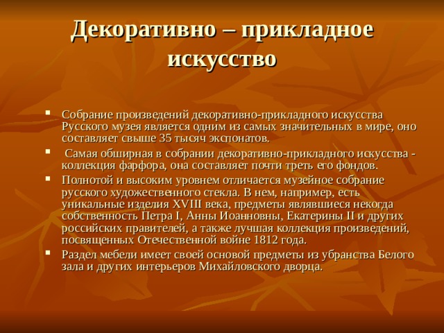 Декоративно – прикладное искусство Собрание произведений декоративно-прикладного искусства Русского музея является одним из самых значительных в мире, оно составляет свыше 35 тысяч экспонатов.  Самая обширная в собрании декоративно-прикладного искусства - коллекция фарфора, она составляет почти треть его фондов. Полнотой и высоким уровнем отличается музейное собрание русского художественного стекла. В нем, например, есть уникальные изделия XVIII века, предметы являвшиеся некогда собственность Петра I, Анны Иоанновны, Екатерины II и других российских правителей, а также лучшая коллекция произведений, посвященных Отечественной войне 1812 года. Раздел мебели имеет своей основой предметы из убранства Белого зала и других интерьеров Михайловского дворца.  