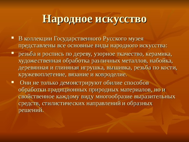 Народное искусство В коллекции Государственного Русского музея представлены все основные виды народного искусства: резьба и роспись по дереву, узорное ткачество, керамика, художественная обработка различных металлов, набойка, деревянная и глиняная игрушка, вышивка, резьба по кости, кружевоплетение, вязание и ковроделие.  Они не только демонстрируют обилие способов обработки традиционных природных материалов, но и свойственное каждому виду многообразие выразительных средств, стилистических направлений и образных решений. 