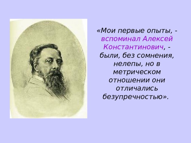 «Мои первые опыты, - вспоминал Алексей Константинович , - были, без сомнения, нелепы, но в метрическом отношении они отличались безупречностью». 