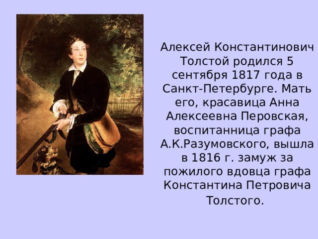 Алексей Константинович Толстой родился 5 сентября 1817 года в Санкт-Петербурге. Мать его, красавица Анна Алексеевна Перовская, воспитанница графа А.К.Разумовского, вышла в 1816 г. замуж за пожилого вдовца графа Константина Петровича Толстого.  