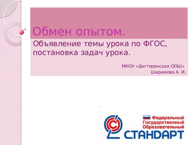 Обмен опытом. Объявление темы урока по ФГОС, постановка задач урока. МКОУ «Дегтяренская ООШ»  Ширимова А. И. 