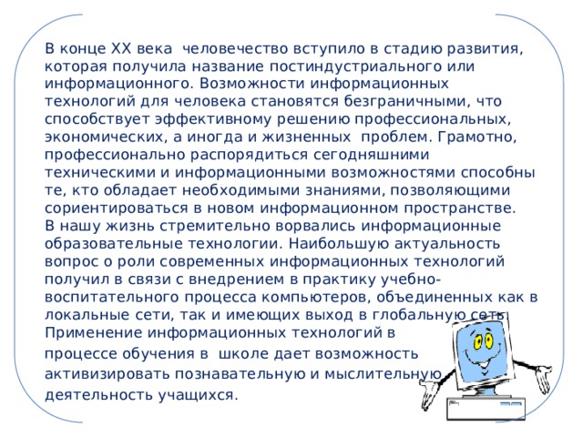 В конце XX века  человечество вступило в стадию развития, которая получила название постиндустриального или информационного. Возможности информационных технологий для человека становятся безграничными, что способствует эффективному решению профессиональных, экономических, а иногда и жизненных проблем. Грамотно, профессионально распорядиться сегодняшними техническими и информационными возможностями способны те, кто обладает необходимыми знаниями, позволяющими сориентироваться в новом информационном пространстве.  В нашу жизнь стремительно ворвались информационные образовательные технологии. Наибольшую актуальность вопрос о роли современных информационных технологий получил в связи с внедрением в практику учебно-воспитательного процесса компьютеров, объединенных как в локальные сети, так и имеющих выход в глобальную сеть.  Применение информационных технологий в процессе обучения в  школе дает возможность активизировать познавательную и мыслительную деятельность учащихся. 