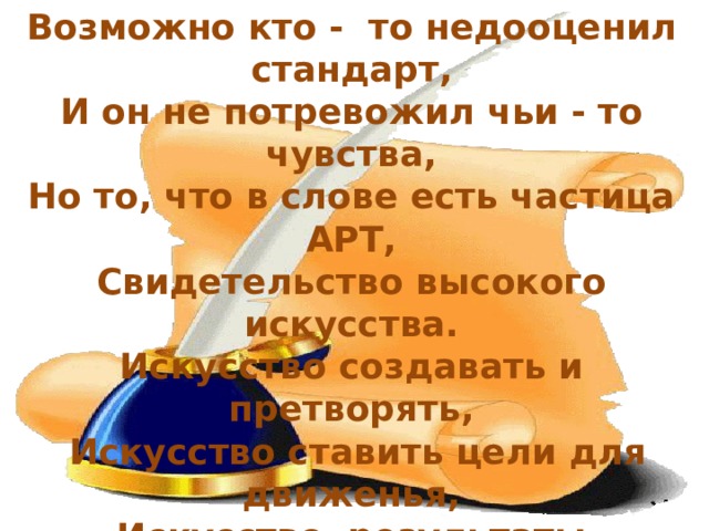 Возможно кто - то недооценил стандарт, И он не потревожил чьи - то чувства, Но то, что в слове есть частица АРТ, Свидетельство высокого искусства. Искусство создавать и претворять,  Искусство ставить цели для движенья, Искусство результаты проверять, Твори и действуй – это наслажденье! А мы пока в смятенье столько лет. Обуревают смешанные чувства, Я поняла, чтобы ввести стандарт, Нужны учителю терпенье и искусство.           