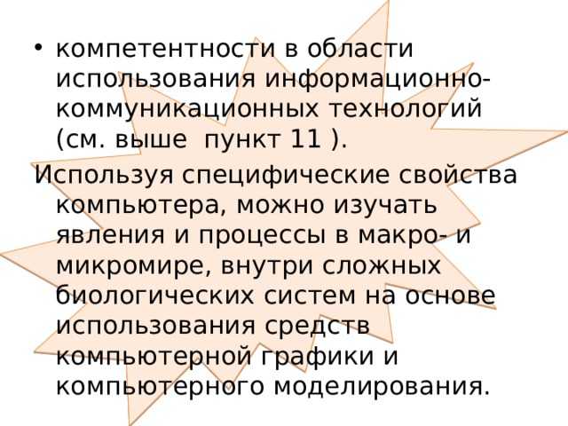 компетентности в области использования информационно-коммуникационных технологий (см. выше пункт 11 ). Используя специфические свойства компьютера, можно изучать явления и процессы в макро- и микромире, внутри сложных биологических систем на основе использования средств компьютерной графики и компьютерного моделирования. 