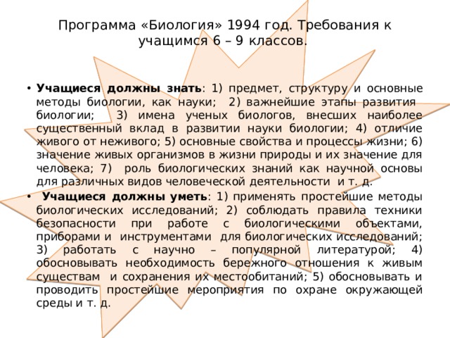 Программа «Биология» 1994 год. Требования к учащимся 6 – 9 классов.   Учащиеся должны знать : 1) предмет, структуру и основные методы биологии, как науки; 2) важнейшие этапы развития биологии; 3) имена ученых биологов, внесших наиболее существенный вклад в развитии науки биологии; 4) отличие живого от неживого; 5) основные свойства и процессы жизни; 6) значение живых организмов в жизни природы и их значение для человека; 7) роль биологических знаний как научной основы для различных видов человеческой деятельности и т. д.  Учащиеся должны уметь : 1) применять простейшие методы биологических исследований; 2) соблюдать правила техники безопасности при работе с биологическими объектами, приборами и инструментами для биологических исследований; 3) работать с научно – популярной литературой; 4) обосновывать необходимость бережного отношения к живым существам и сохранения их местообитаний; 5) обосновывать и проводить простейшие мероприятия по охране окружающей среды и т. д. 