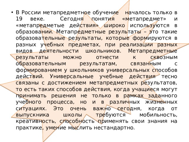 В России метапредметное обучение началось только в 19 веке. Сегодня понятия «метапредмет» и «метапредметые действия» широко используются в образовании. Метапредметные результаты – это такие образовательные результаты, которые формируются в разных учебных предметах, при реализации разных видов деятельности школьников. Метапредметные результаты можно отнести к сквозным образовательным результатам, связанным с формированием у школьников универсальных способов действий. Универсальные учебные действия тесно связаны с достижением метапредметных результатов, то есть таких способов действия, когда учащиеся могут принимать решения не только в рамках заданного учебного процесса, но и в различных жизненных ситуациях. Это очень важно сегодня, когда от выпускника школы требуются мобильность, креативность, способность применять свои знания на практике, умение мыслить нестандартно. 