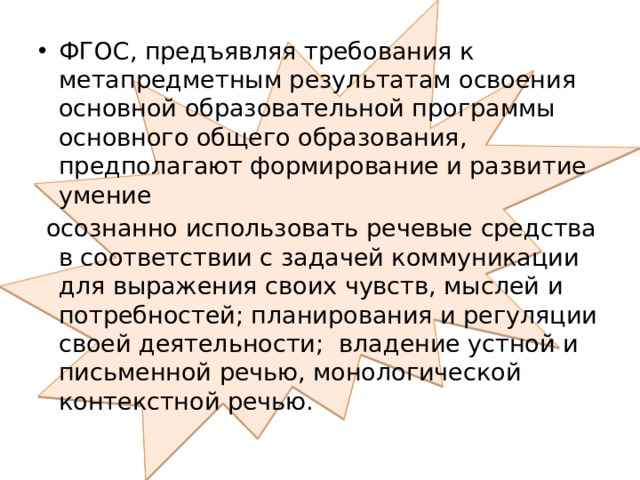 ФГОС, предъявляя требования к метапредметным результатам освоения основной образовательной программы основного общего образования, предполагают формирование и развитие умение  осознанно использовать речевые средства в соответствии с задачей коммуникации для выражения своих чувств, мыслей и потребностей; планирования и регуляции своей деятельности; владение устной и письменной речью, монологической контекстной речью. 