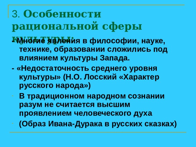 3. Особенности рациональной сферы культуры:   - Многие явления в философии, науке, технике, образовании сложились под влиянием культуры Запада. - «Недостаточность среднего уровня культуры» (Н.О. Лосский «Характер русского народа») В традиционном народном сознании разум не считается высшим проявлением человеческого духа (Образ Ивана-Дурака в русских сказках) 