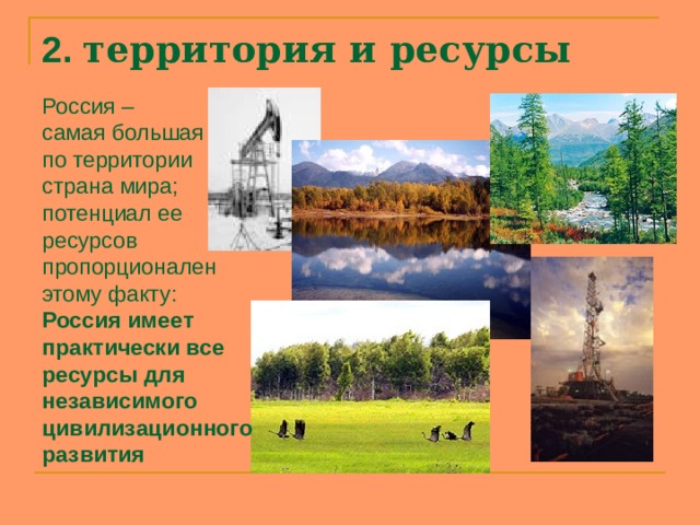 2. территория и ресурсы   Россия – самая большая по территории страна мира; потенциал ее ресурсов пропорционален этому факту: Россия имеет практически все ресурсы для независимого цивилизационного развития  