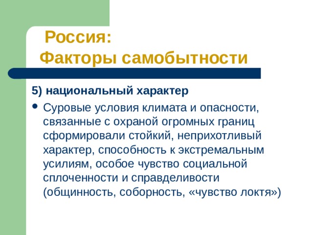  Россия: Факторы самобытности 5) национальный характер Суровые условия климата и опасности, связанные с охраной огромных границ сформировали стойкий, неприхотливый характер, способность к экстремальным усилиям, особое чувство социальной сплоченности и справделивости (общинность, соборность, «чувство локтя») 