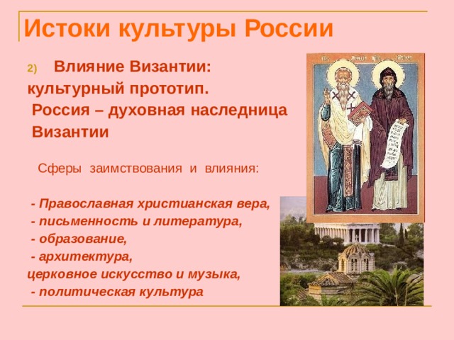 Истоки культуры России Влияние Византии: культурный прототип.  Россия – духовная наследница  Византии   Сферы заимствования и влияния:    - Православная христианская вера,  - письменность и литература,  - образование,  - архитектура, церковное искусство и музыка,  - политическая культура 