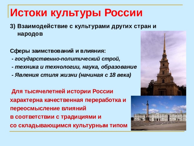 Истоки культуры России 3) Взаимодействие с культурами других стран и народов  Сферы заимствований и влияния:  - государственно-политический строй,  - техника и технологии, наука, образование  - Явления стиля жизни (начиная с 18 века)   Для тысячелетней истории России характерна качественная переработка и переосмысление влияний в соответствии с традициями и со складывающимся культурным типом 