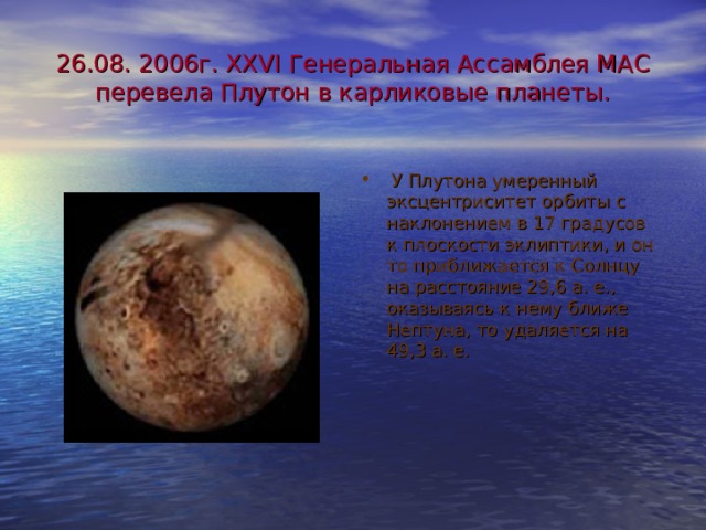 26.08. 2006г. ХХ VI Генеральная Ассамблея МАС перевела Плутон в карликовые планеты.  У Плутона умеренный эксцентриситет орбиты с наклонением в 17 градусов к плоскости эклиптики, и он то приближается к Солнцу на расстояние 29,6 а. е., оказываясь к нему ближе Нептуна, то удаляется на 49,3 а. е. 