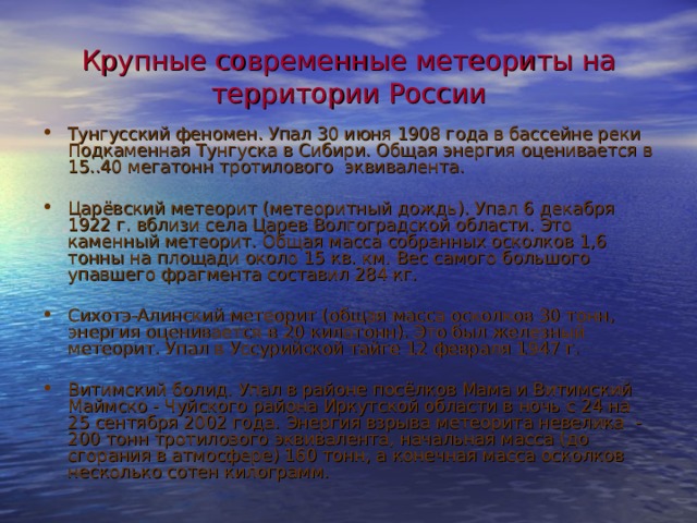 Крупные современные метеориты на территории России Тунгусский феномен. Упал 30 июня 1908 года в бассейне реки Подкаменная Тунгуска в Сибири. Общая энергия оценивается в 15..40 мегатонн тротилового эквивалента. Царёвский метеорит (метеоритный дождь). Упал 6 декабря 1922 г. вблизи села Царев Волгоградской области. Это каменный метеорит. Общая масса собранных осколков 1,6 тонны на площади около 15 кв. км. Вес самого большого упавшего фрагмента составил 284 кг. Сихотэ-Алинский метеорит (общая масса осколков 30 тонн, энергия оценивается в 20 килотонн). Это был железный метеорит. Упал в Уссурийской тайге 12 февраля 1947 г. Витимский болид. Упал в районе посёлков Мама и Витимский Маймско - Чуйского района Иркутской области в ночь с 24 на 25 сентября 2002 года. Энергия взрыва метеорита невелика - 200 тонн тротилового эквивалента, начальная масса (до сгорания в атмосфере) 160 тонн, а конечная масса осколков несколько сотен килограмм. 