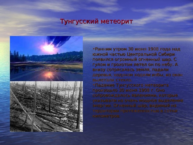 Тунгусский метеорит Ранним утром 30 июня 1908 года над южной частью Центральной Сибири появился огромный огненный шар. С гулом и грохотом летел он по небу. А внизу сотрясалась земля, падали деревья, ходуном ходили избы, из окон вылетали стекла. Падение Тунгусского метеорита произошло 30 июня 1908 г. Оно сопровождалось явлениями, которые указывали на очень мощное выделение энергии. Огненный шар, видимый на территории протяженностью в сотни километров. 