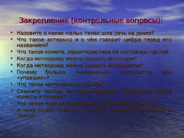 Закрепление (контрольные вопросы): Назовите о каких малых телах шла речь на уроке? Что такое астероид и о чём говорит цифра перед его названием? Что такое комета, характеристика её составных частей. Когда метеороид можно назвать метеором? Когда метеороид можно назвать метеоритом? Почему больше «найденных» метеоритов, чем «упавших»? Что такое метеоритный дождь? Скажите можно ли прогнозировать появление новой кометы и почему? Что такое пояс астероидов и где они расположены? К чему может привести встреча с кометой для планеты Земля?  