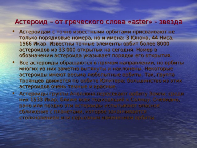 Астероид – от греческого слова « aster » - звезда Астероидам с точно известными орбитами присваивают не только порядковые номера, но и имена: 3 Юнона, 44 Ниса, 1566 Икар. Известны точные элементы орбит более 8000 астероидов из 33 000 открытых на сегодня. Номер в обозначении астероида указывает порядок его открытия. Все астероиды обращаются в прямом направлении, но орбиты многих из них заметно вытянуты и наклонены. Некоторые астероиды имеют весьма любопытные орбиты. Так, группа Троянцев движется по орбите Юпитера; большинство из этих астероидов очень темные и красные. Астероиды группы Аполлона пересекают орбиту Земли; среди них 1533 Икар, ближе всех подходящий к Солнцу. Очевидно, рано или поздно эти астероиды испытывают опасное сближение с планетами, которое заканчивается столкновением или серьезным изменением орбиты.  