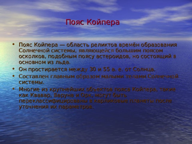 Пояс Койпера  Пояс Койпера — область реликтов времён образования Солнечной системы, являющейся большим поясом осколков, подобным поясу астероидов, но состоящий в основном из льда. Он простирается между 30 и 55 а. е. от Солнца. Составлен главным образом малыми телами Солнечной системы. Многие из крупнейших объектов пояса Койпера, такие как Квавар, Варуна и Орк, могут быть переклассифицированы в карликовые планеты после уточнения их параметров.  